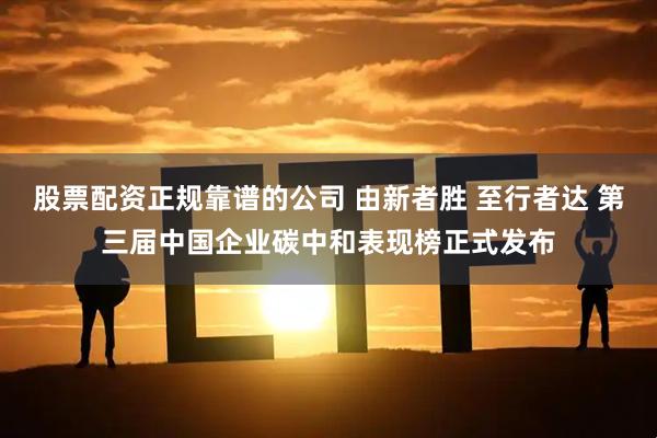 股票配资正规靠谱的公司 由新者胜 至行者达 第三届中国企业碳中和表现榜正式发布