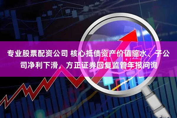 专业股票配资公司 核心抵债资产价值缩水、子公司净利下滑，方正证券回复监管年报问询