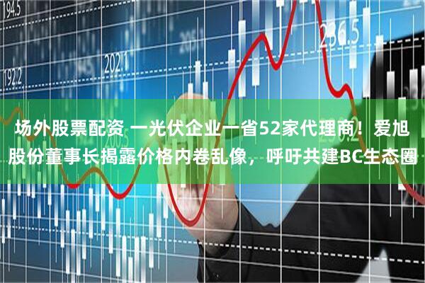 场外股票配资 一光伏企业一省52家代理商！爱旭股份董事长揭露价格内卷乱像，呼吁共建BC生态圈