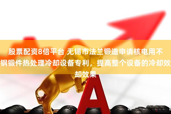 股票配资8倍平台 无锡市法兰锻造申请核电用不锈钢锻件热处理冷却设备专利，提高整个设备的冷却效果