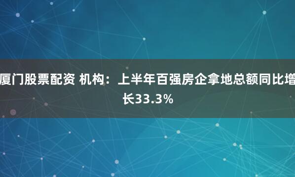 厦门股票配资 机构：上半年百强房企拿地总额同比增长33.3%