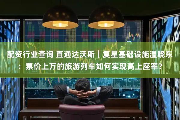 配资行业查询 直通达沃斯｜复星基础设施温晓东：票价上万的旅游列车如何实现高上座率？
