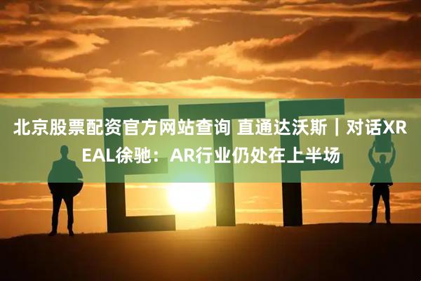 北京股票配资官方网站查询 直通达沃斯｜对话XREAL徐驰：AR行业仍处在上半场