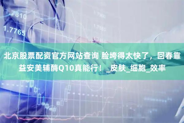 北京股票配资官方网站查询 脸垮得太快了,回春靠益安美辅酶Q10真能行!_皮肤_细胞_效率