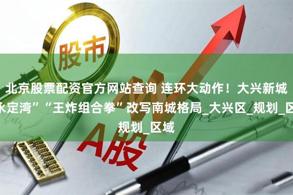 北京股票配资官方网站查询 连环大动作！大兴新城“永定湾”“王炸组合拳”改写南城格局_大兴区_规划_区域