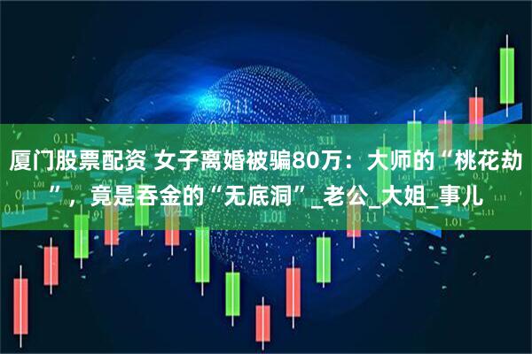 厦门股票配资 女子离婚被骗80万：大师的“桃花劫”，竟是吞金的“无底洞”_老公_大姐_事儿