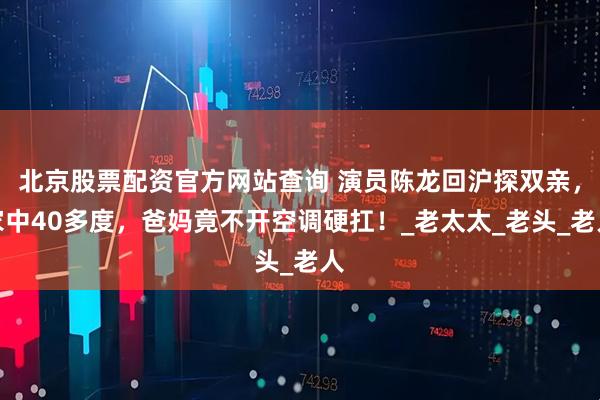 北京股票配资官方网站查询 演员陈龙回沪探双亲，家中40多度，爸妈竟不开空调硬扛！_老太太_老头_老人