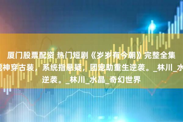厦门股票配资 热门短剧《岁岁有今朝》完整全集观看：修仙战神穿古装，系统指悬疑，团宠助重生逆袭。_林川_水晶_奇幻世界