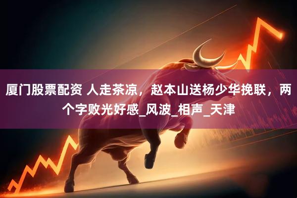 厦门股票配资 人走茶凉，赵本山送杨少华挽联，两个字败光好感_风波_相声_天津