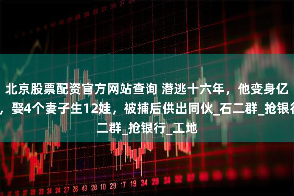北京股票配资官方网站查询 潜逃十六年，他变身亿万富翁，娶4个妻子生12娃，被捕后供出同伙_石二群_抢银行_工地