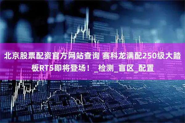 北京股票配资官方网站查询 赛科龙满配250级大踏板RT5即将登场！_检测_盲区_配置