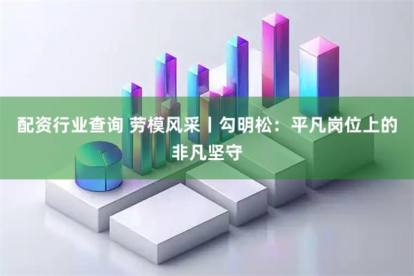 配资行业查询 劳模风采丨勾明松：平凡岗位上的非凡坚守