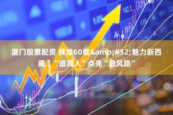 厦门股票配资 辉煌60载&#32;魅力新西藏｜“追风人”点亮“追风路”