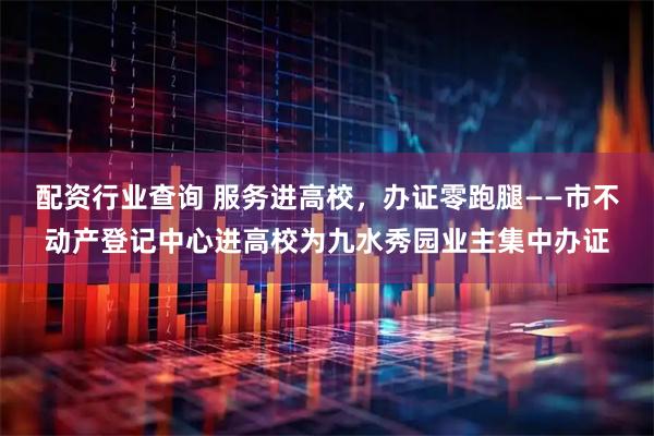 配资行业查询 服务进高校，办证零跑腿——市不动产登记中心进高校为九水秀园业主集中办证