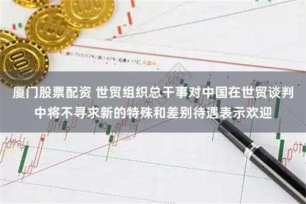 厦门股票配资 世贸组织总干事对中国在世贸谈判中将不寻求新的特殊和差别待遇表示欢迎