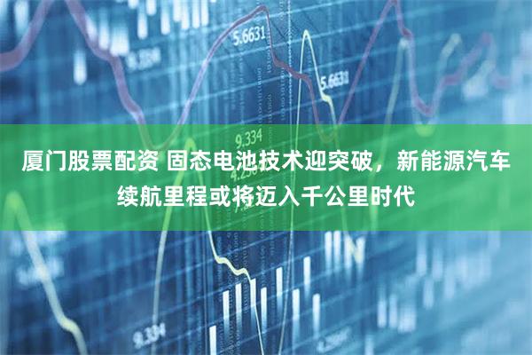 厦门股票配资 固态电池技术迎突破，新能源汽车续航里程或将迈入千公里时代