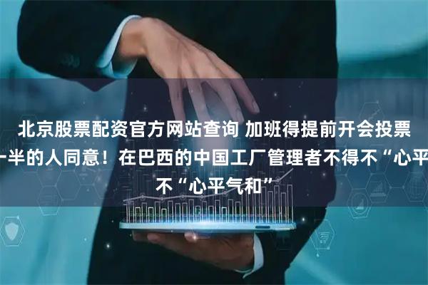 北京股票配资官方网站查询 加班得提前开会投票，超一半的人同意！在巴西的中国工厂管理者不得不“心平气和”