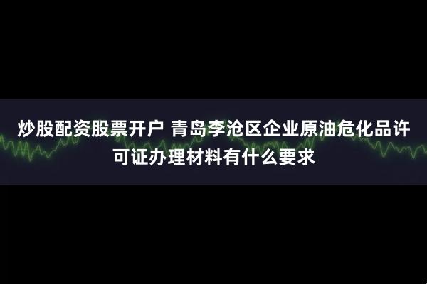 炒股配资股票开户 青岛李沧区企业原油危化品许可证办理材料有什么要求