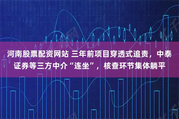 河南股票配资网站 三年前项目穿透式追责，中泰证券等三方中介“连坐”，核查环节集体躺平