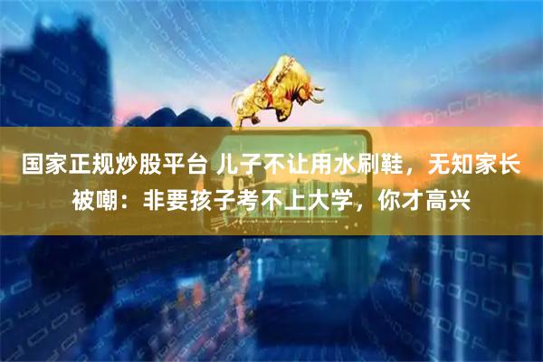 国家正规炒股平台 儿子不让用水刷鞋，无知家长被嘲：非要孩子考不上大学，你才高兴
