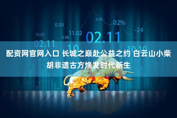 配资网官网入口 长城之巅赴公益之约 白云山小柴胡非遗古方焕发时代新生