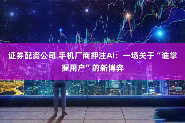 证券配资公司 手机厂商押注AI:一场关于“谁掌握用户”的新博弈