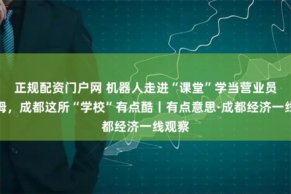 正规配资门户网 机器人走进“课堂”学当营业员和保姆，成都这所“学校”有点酷丨有点意思·成都经济一线观察