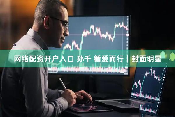 网络配资开户入口 孙千 循爱而行｜封面明星