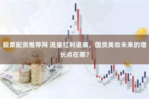 股票配资推荐网 流量红利退潮，国货美妆未来的增长点在哪？