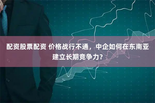 配资股票配资 价格战行不通，中企如何在东南亚建立长期竞争力？
