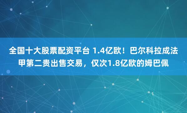 全国十大股票配资平台 1.4亿欧！巴尔科拉成法甲第二贵出售交易，仅次1.8亿欧的姆巴佩