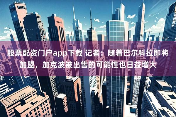 股票配资门户app下载 记者：随着巴尔科拉即将加盟，加克波被出售的可能性也日益增大