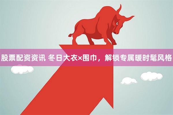 股票配资资讯 冬日大衣×围巾，解锁专属暖时髦风格